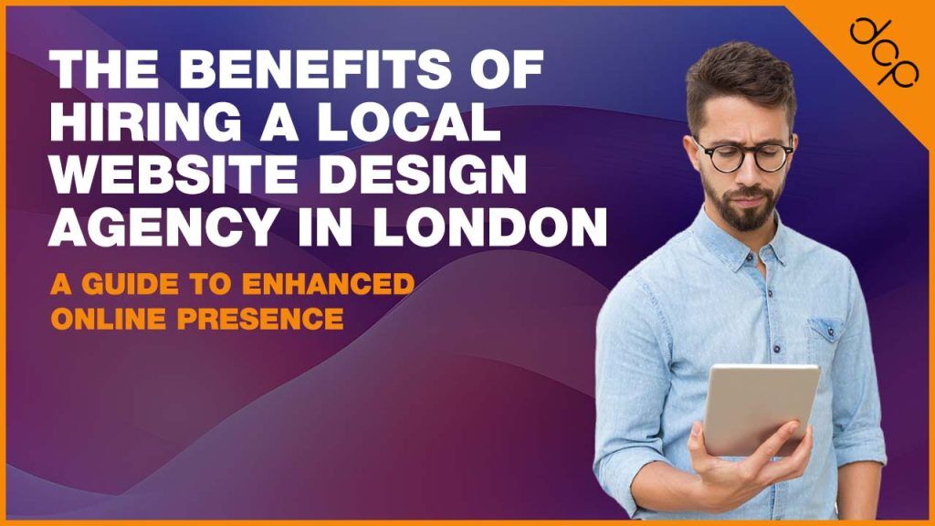 The Benefits of Hiring a Local Website Design Agency in London - A Guide to Enhanced Online Presence
